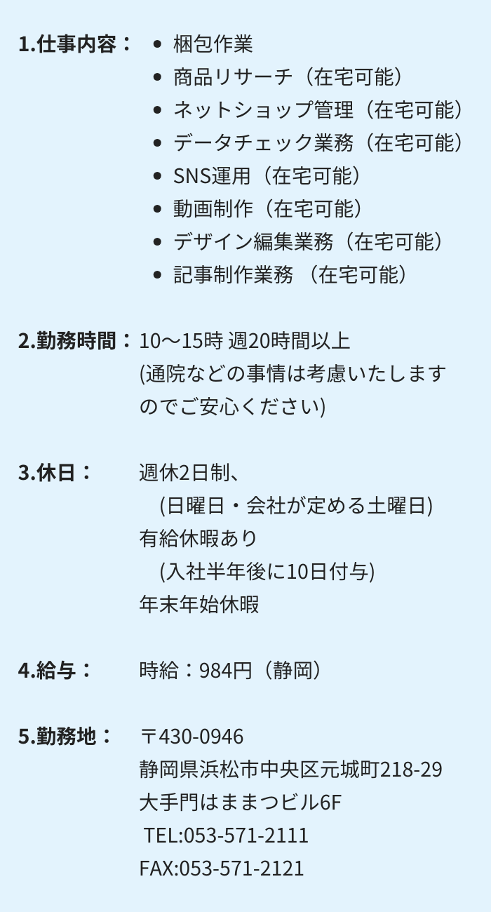 1.仕事内容：・梱包作業 　・商品リサーチ（在宅可能）　・ネットショップ管理（在宅可能）
・データチェック業務（在宅可能）　・SNS運用（在宅可能）
・動画制作（在宅可能）　・デザイン編集業務（在宅可能）
・記事制作業務（在宅可能）

2.勤務時間：10～15時 週20時間以上　(通院などの事情は考慮いたしますのでご安心ください)

3.休日：週休2日制　(日曜日・会社が定める土曜日)
有給休暇あり　(入社半年後に10日付与)　年末年始休暇

4.給与：時給：984円（静岡）

5.勤務地：〒430-0946 　 静岡県浜松市中央区元城町218-29　大手門はままつビル6F
 TEL:053-571-2111　FAX:053-571-2121
