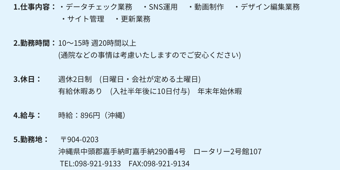 1.仕事内容：・データチェック業務 　・SNS運用 　・動画制作　 ・デザイン編集業務 ・サイト管理 　・更新業務 2.勤務時間：10～15時 週20時間以上　(通院などの事情は考慮いたしますのでご安心ください) 3.休日：週休2日制　(日曜日・会社が定める土曜日) 有給休暇あり　(入社半年後に10日付与)　年末年始休暇 4.給与： 時給：896円（沖縄）〒904-0203 沖縄県中頭郡嘉手納町嘉手納290番4号　ロータリー2号館107 TEL:098-921-9133　FAX:098-921-9134