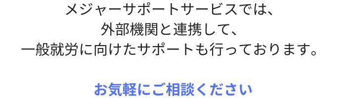 メジャーサポートサービスでは、
外部機関と連携して、
一般就労に向けたサポートも行っております。

お気軽にご相談ください