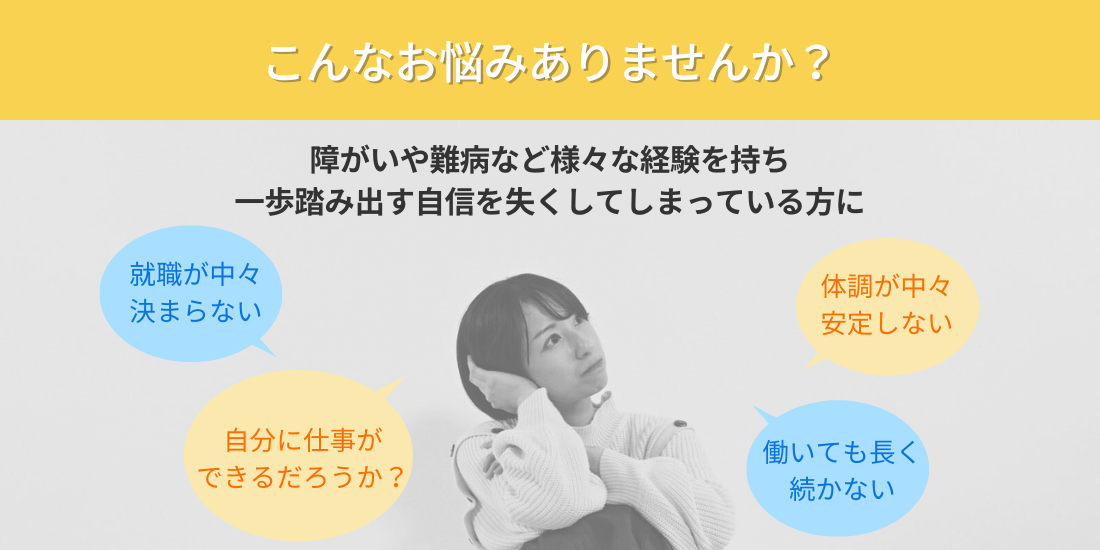 こんなお悩みありませんか？
障がいや難病など様々な経験を持ち一歩踏み出す自信を失くしてしまっている方に
就職が中々決まらない
体調が中々安定しない
自分に仕事ができるだろうか？
働いても長く続かない

