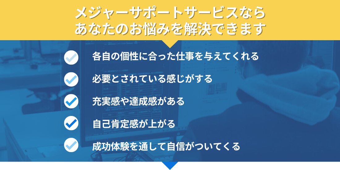 メジャーサポートサービスなら
あなたのお悩みを解決できます

各自の個性に合った仕事を与えてくれる
必要とされている感じがする
充実感や達成感がある
自己肯定感が上がる
成功体験を通して自信がついてくる