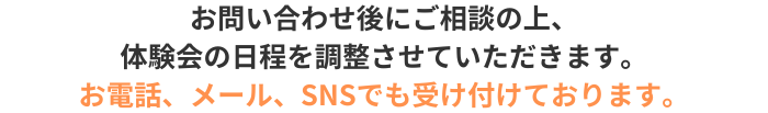 お問い合わせ後にご相談の上、
体験会の日程を調整させていただきます。
お電話、メール、SNSでも受付
ております。