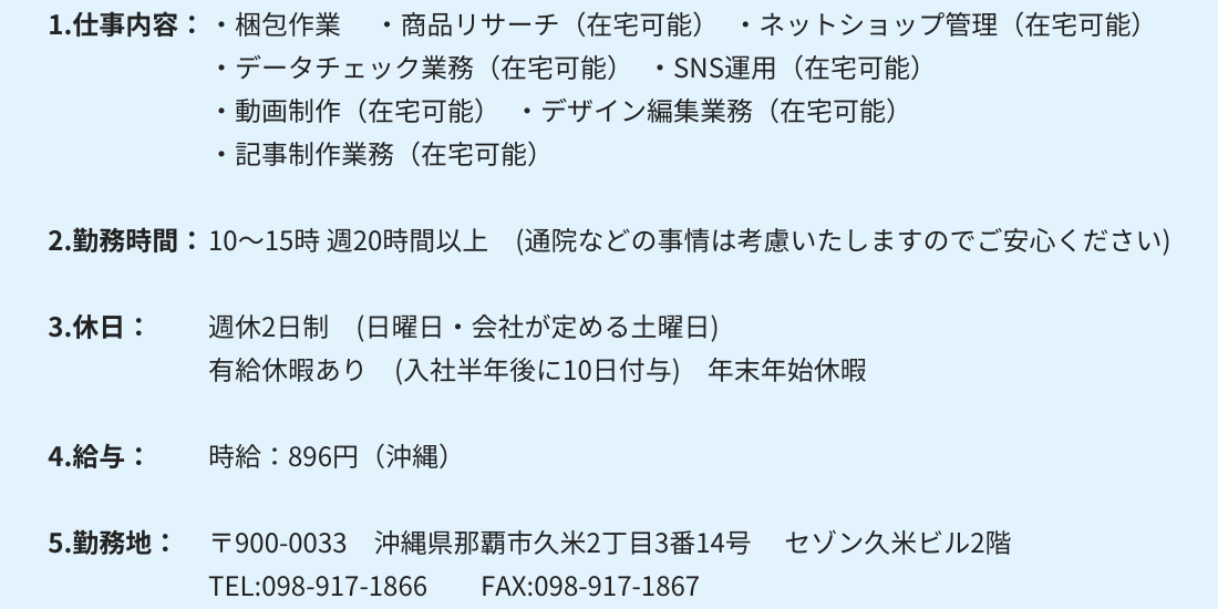 1.仕事内容：・梱包作業 　・商品リサーチ（在宅可能）　・ネットショップ管理（在宅可能）
・データチェック業務（在宅可能）　・SNS運用（在宅可能）
・動画制作（在宅可能）　・デザイン編集業務（在宅可能）
・記事制作業務（在宅可能）

2.勤務時間：10～15時 週20時間以上　(通院などの事情は考慮いたしますのでご安心ください)

3.休日：週休2日制　(日曜日・会社が定める土曜日)
有給休暇あり　(入社半年後に10日付与)　年末年始休暇

4.給与：時給：896円（沖縄）

5.勤務地：〒900-0033　沖縄県那覇市久米2丁目3番14号 　セゾン久米ビル2階
TEL:098-917-1866　　FAX:098-917-1867