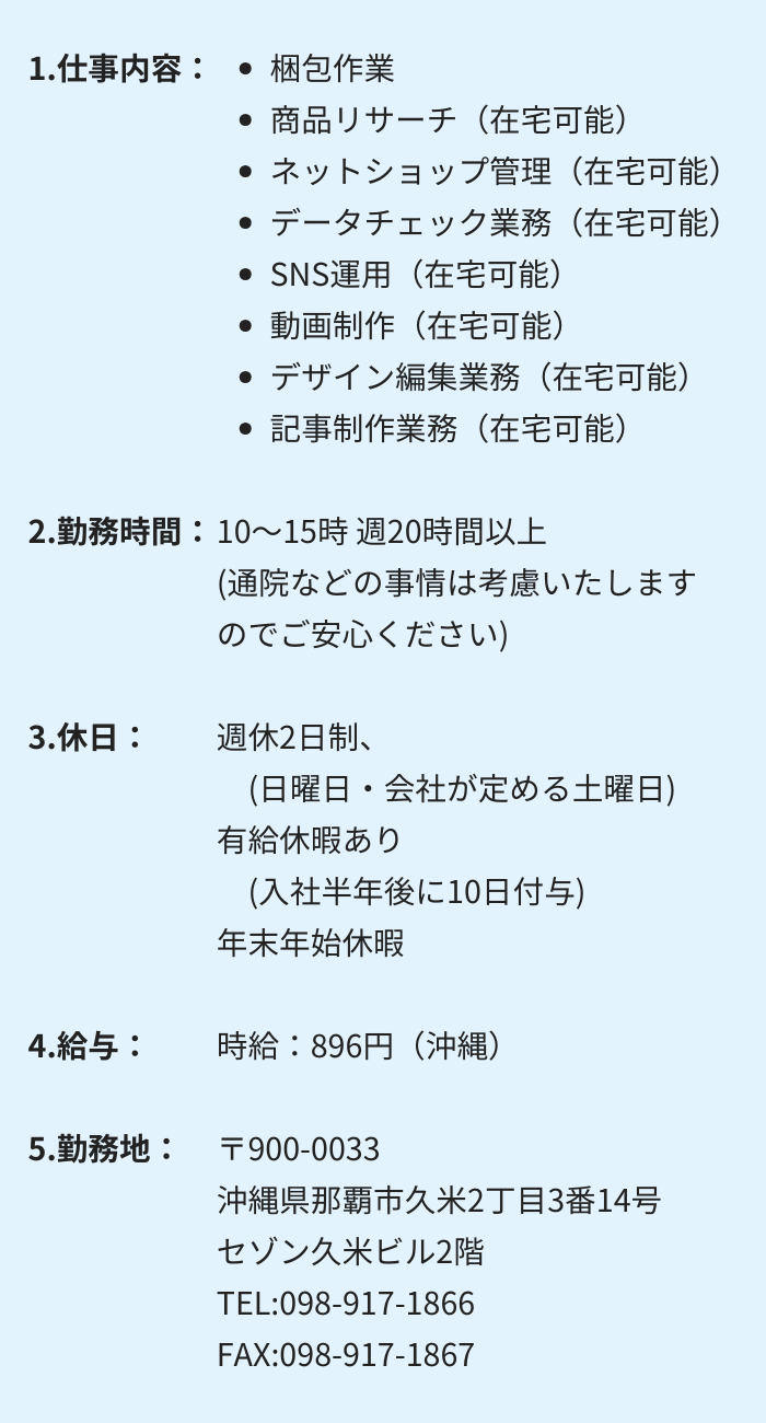 1.仕事内容：・梱包作業 　・商品リサーチ（在宅可能）　・ネットショップ管理（在宅可能）
・データチェック業務（在宅可能）　・SNS運用（在宅可能）
・動画制作（在宅可能）　・デザイン編集業務（在宅可能）
・記事制作業務（在宅可能）

2.勤務時間：10～15時 週20時間以上　(通院などの事情は考慮いたしますのでご安心ください)

3.休日：週休2日制　(日曜日・会社が定める土曜日)
有給休暇あり　(入社半年後に10日付与)　年末年始休暇

4.給与：時給：896円（沖縄）

5.勤務地：〒900-0033　沖縄県那覇市久米2丁目3番14号 　セゾン久米ビル2階
TEL:098-917-1866　　FAX:098-917-1867