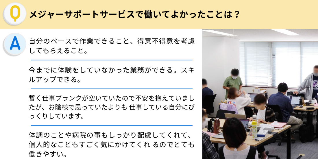 メジャーサポートサービスで働いてよかったことは？
自分のペースで作業できること、得意不得意を考慮してもらえること。
今までに体験をしていなかった業務ができる。スキルアップできる。
暫く仕事ブランクが空いていたので不安を抱えていましたが、お陰様で思っていたよりも 仕事している自分にびっくりしています。
体調のことや病院の事もしっかり配慮してくれて、個人的なこともすごく気にかけてくれ るのでとても働きやすい。
