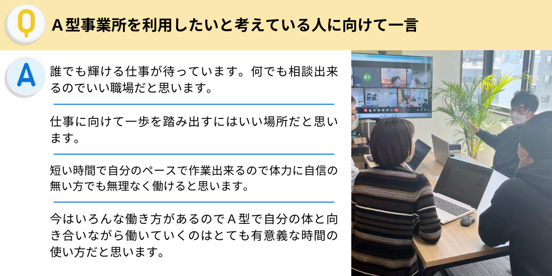 Ａ型事業所を利用したいと考えている人に向けて一言
誰でも輝ける仕事が待っています。何でも相談出来るのでいい職場だと思います。
仕事に向けて一歩を踏み出すにはいい場所だと思います。
短い時間で自分のペースで作業出来るので体力に自信の無い方でも無理なく働けると思います。
今はいろんな働き方があるのでＡ型で自分の体と向き合いながら働いていくのはとても有意義な時間の使い方だと思います。