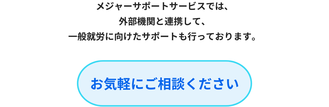 メジャーサポートサービスでは、
外部機関と連携して、
一般就労に向けたサポートも行っております。
お気軽にご相談ください。