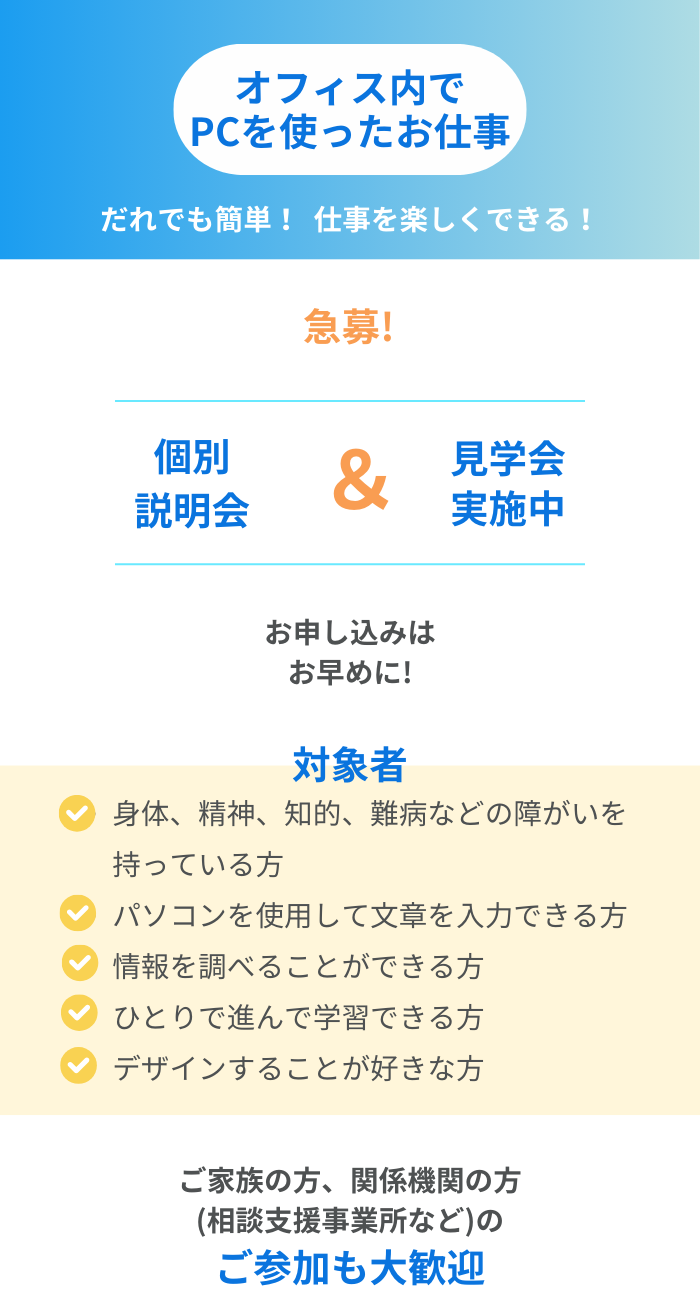 オフィス内でPCを使ったお仕事
だれでも簡単！仕事を楽しくできる！
個別説明会&見学会実施中
お申し込みはお早めに

身体、精神、知的、難病などの障がいを持っている方
パソコンを使用して文章を入力できる方
情報を調べることができる方　
ひとりで進んで学習できる方
デザインすることが好きな方

ご家族の方、関係機関の方(相談支援事業所など)のご参加も大歓迎