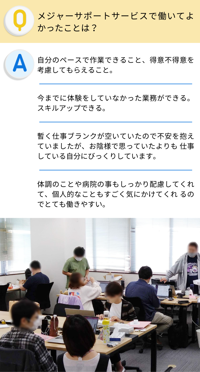 メジャーサポートサービスで働いてよかったことは？
自分のペースで作業できること、得意不得意を考慮してもらえること。
今までに体験をしていなかった業務ができる。スキルアップできる。
暫く仕事ブランクが空いていたので不安を抱えていましたが、お陰様で思っていたよりも 仕事している自分にびっくりしています。
体調のことや病院の事もしっかり配慮してくれて、個人的なこともすごく気にかけてくれ るのでとても働きやすい。

Ａ型事業所を利用したいと考えている人に向けて一言
誰でも輝ける仕事が待っています。何でも相談出来るのでいい職場だと思います。
仕事に向けて一歩を踏み出すにはいい場所だと思います。
短い時間で自分のペースで作業出来るので体力に自信の無い方でも無理なく働けると思います。
今はいろんな働き方があるのでＡ型で自分の体と向き合いながら働いていくのはとても有意義な時間の使い方だと思います。