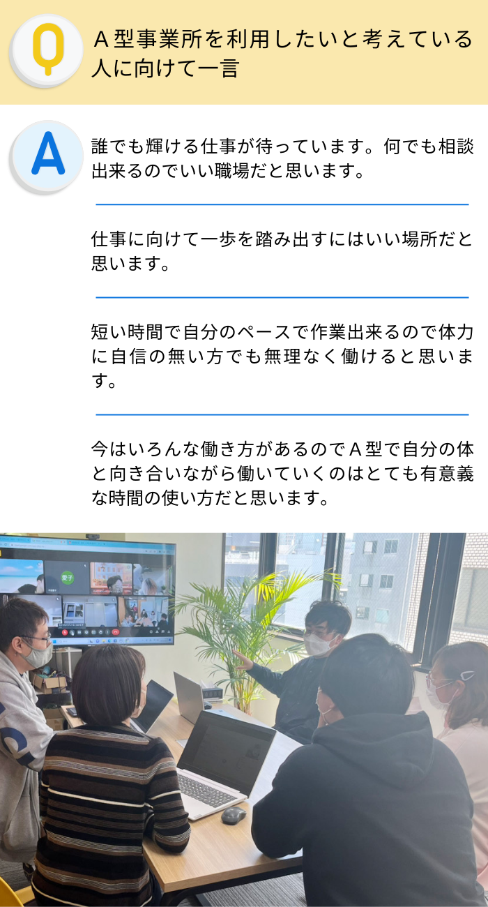 Ａ型事業所を利用したいと考えている人に向けて一言
誰でも輝ける仕事が待っています。何でも相談出来るのでいい職場だと思います。
仕事に向けて一歩を踏み出すにはいい場所だと思います。
短い時間で自分のペースで作業出来るので体力に自信の無い方でも無理なく働けると思います。
今はいろんな働き方があるのでＡ型で自分の体と向き合いながら働いていくのはとても有意義な時間の使い方だと思います。