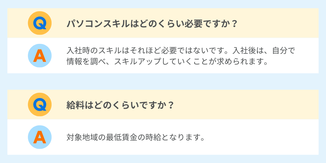 Q.パソコンスキルはどのくらい必要ですか？
A.入社時のスキルはそれほど必要ではないです。入社後は、自分で情報を調べ、スキルアップしていくことが求められます。
Q.給料はどのくらいですか？
A.対象地域の最低賃金の時給となります。