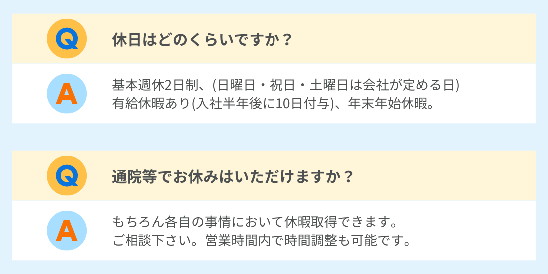 Q.休日はどのくらいですか？
A.基本週休2日制、(日曜日・祝日・土曜日は会社の定める日)、有給休暇あり(入社半年後に10日付与)、年末年始休暇
Q.通院等でお休みはいただけますか？
A.もちろん各自の事情において休暇所得できます。ご相談ください。営業時間内での時間調整も可能です。