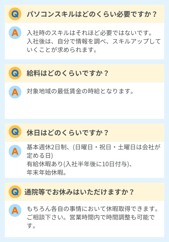 Q.パソコンスキルはどのくらい必要ですか？
A.入社時のスキルはそれほど必要ではないです。入社後は、自分で情報を調べ、スキルアップしていくことが求められます。
Q.給料はどのくらいですか？
A.対象地域の最低賃金の時給となります。
Q.休日はどのくらいですか？
A.基本週休2日制、(日曜日・祝日・土曜日は会社の定める日)、有給休暇あり(入社半年後に10日付与)、年末年始休暇
Q.通院等でお休みはいただけますか？
A.もちろん各自の事情において休暇所得できます。ご相談ください。営業時間内での時間調整も可能です。