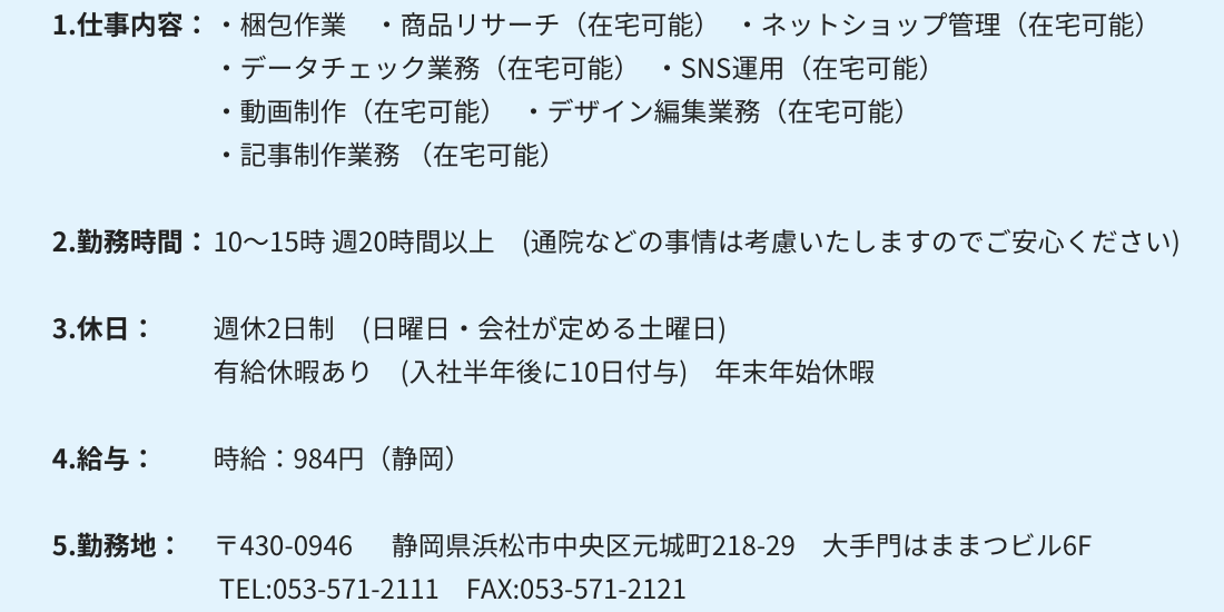 1.仕事内容：・梱包作業 　・商品リサーチ（在宅可能）　・ネットショップ管理（在宅可能）
・データチェック業務（在宅可能）　・SNS運用（在宅可能）
・動画制作（在宅可能）　・デザイン編集業務（在宅可能）
・記事制作業務（在宅可能）

2.勤務時間：10～15時 週20時間以上　(通院などの事情は考慮いたしますのでご安心ください)

3.休日：週休2日制　(日曜日・会社が定める土曜日)
有給休暇あり　(入社半年後に10日付与)　年末年始休暇

4.給与：時給：984円（静岡）

5.勤務地：〒430-0946 　 静岡県浜松市中央区元城町218-29　大手門はままつビル6F
 TEL:053-571-2111　FAX:053-571-2121
