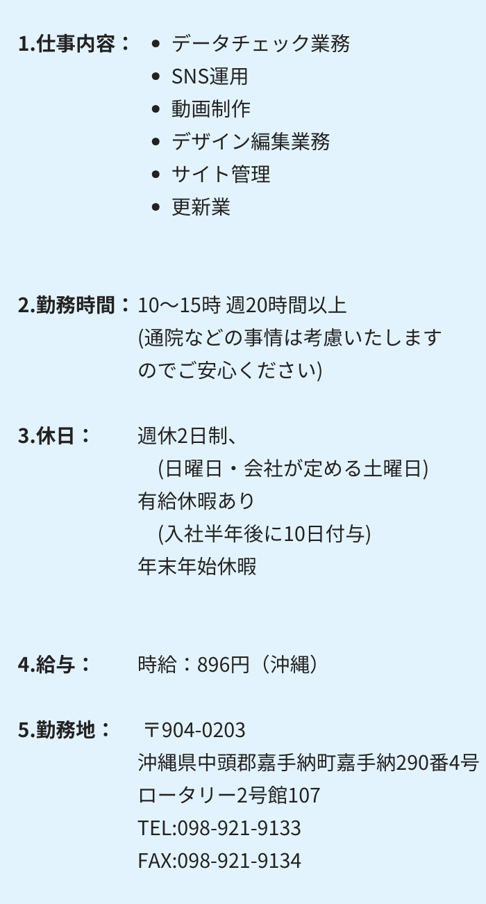 1.仕事内容：・データチェック業務 　・SNS運用 　・動画制作　 ・デザイン編集業務 ・サイト管理 　・更新業務 2.勤務時間：10～15時 週20時間以上　(通院などの事情は考慮いたしますのでご安心ください) 3.休日：週休2日制　(日曜日・会社が定める土曜日) 有給休暇あり　(入社半年後に10日付与)　年末年始休暇 4.給与：
時給：896円（沖縄）〒904-0203
沖縄県中頭郡嘉手納町嘉手納290番4号　ロータリー2号館107
 TEL:098-921-9133　FAX:098-921-9134